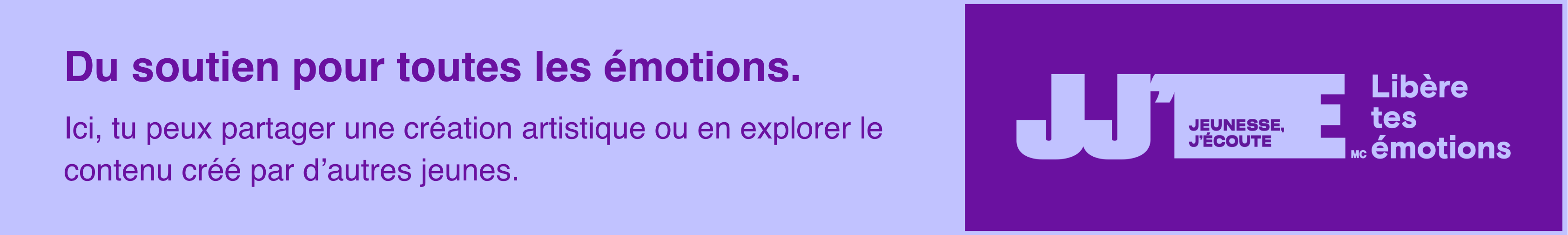 Image de bannière avec le texte « Ici pour toutes les émotions ». Sur cette page, vous pouvez exprimer vos sentiments à voix haute en partageant une création artistique ou en découvrant du contenu créé par d'autres jeunes.